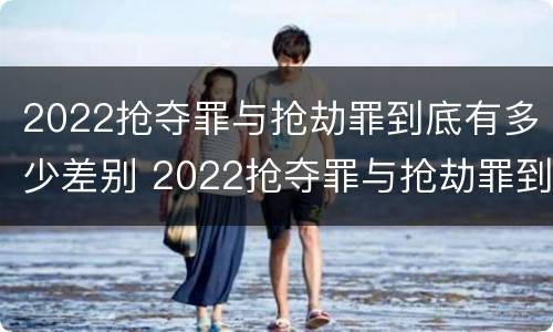 2022抢夺罪与抢劫罪到底有多少差别 2022抢夺罪与抢劫罪到底有多少差别呢
