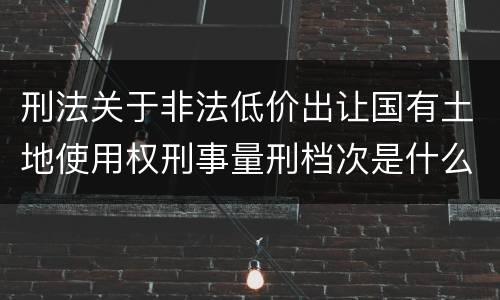 刑法关于非法低价出让国有土地使用权刑事量刑档次是什么