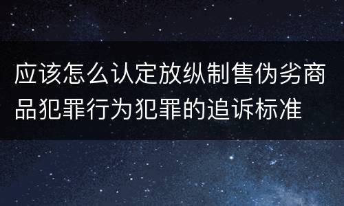 应该怎么认定放纵制售伪劣商品犯罪行为犯罪的追诉标准