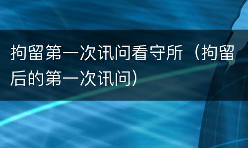 拘留第一次讯问看守所（拘留后的第一次讯问）