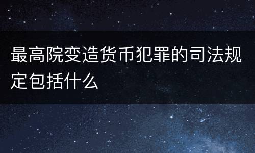 最高院变造货币犯罪的司法规定包括什么