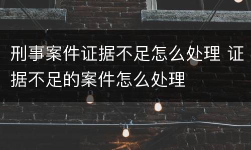 刑事案件证据不足怎么处理 证据不足的案件怎么处理