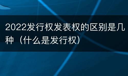 2022发行权发表权的区别是几种（什么是发行权）
