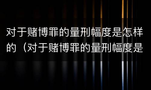 对于赌博罪的量刑幅度是怎样的（对于赌博罪的量刑幅度是怎样的规定）