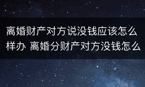 离婚财产对方说没钱应该怎么样办 离婚分财产对方没钱怎么办