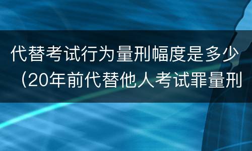 代替考试行为量刑幅度是多少（20年前代替他人考试罪量刑）