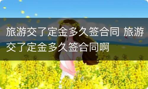 旅游交了定金多久签合同 旅游交了定金多久签合同啊