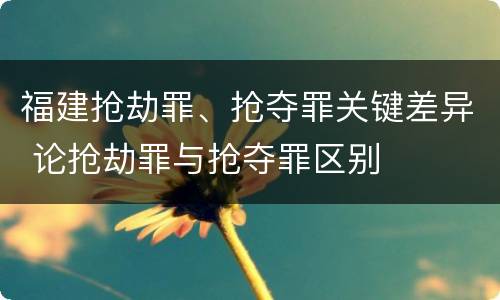 福建抢劫罪、抢夺罪关键差异 论抢劫罪与抢夺罪区别