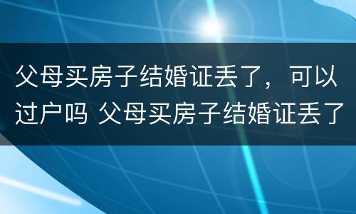 父母买房子结婚证丢了，可以过户吗 父母买房子结婚证丢了,可以过户吗怎么办