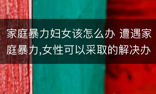 家庭暴力妇女该怎么办 遭遇家庭暴力,女性可以采取的解决办法有哪些?