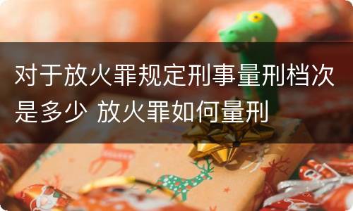 对于放火罪规定刑事量刑档次是多少 放火罪如何量刑