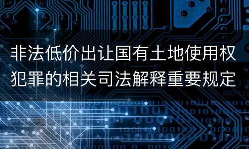 非法低价出让国有土地使用权犯罪的相关司法解释重要规定包括什么