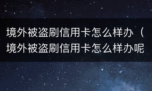 境外被盗刷信用卡怎么样办（境外被盗刷信用卡怎么样办呢）