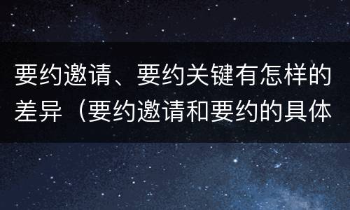 要约邀请、要约关键有怎样的差异（要约邀请和要约的具体内容）