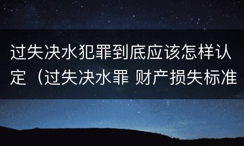 过失决水犯罪到底应该怎样认定（过失决水罪 财产损失标准）