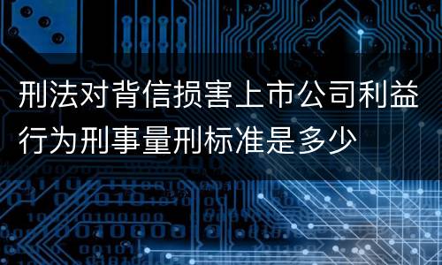 刑法对背信损害上市公司利益行为刑事量刑标准是多少