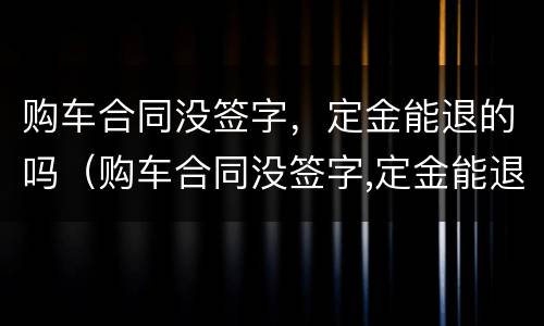 购车合同没签字，定金能退的吗（购车合同没签字,定金能退的吗怎么退）