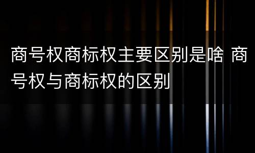 商号权商标权主要区别是啥 商号权与商标权的区别