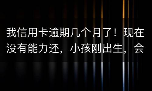 我信用卡逾期几个月了！现在没有能力还，小孩刚出生，会不会马上被坐牢