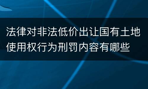 法律对非法低价出让国有土地使用权行为刑罚内容有哪些