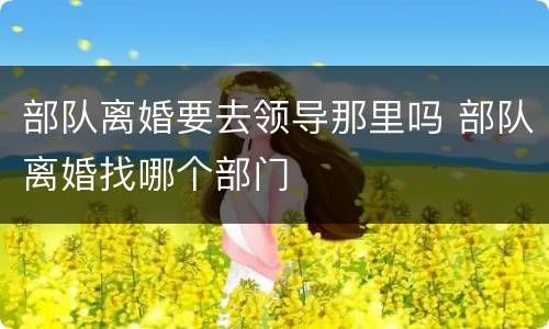 部队离婚要去领导那里吗 部队离婚找哪个部门