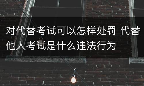 对代替考试可以怎样处罚 代替他人考试是什么违法行为