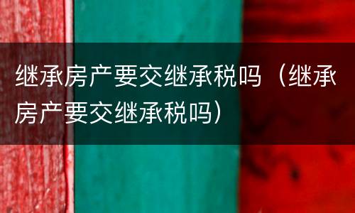继承房产要交继承税吗（继承房产要交继承税吗）