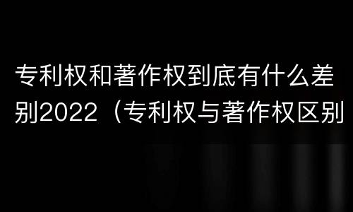 专利权和著作权到底有什么差别2022（专利权与著作权区别）