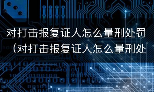 对打击报复证人怎么量刑处罚（对打击报复证人怎么量刑处罚决定书）