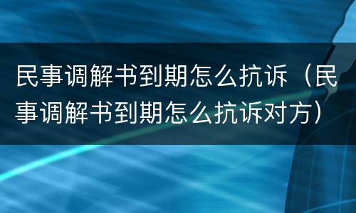 民事调解书到期怎么抗诉（民事调解书到期怎么抗诉对方）