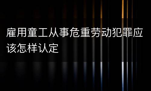 雇用童工从事危重劳动犯罪应该怎样认定