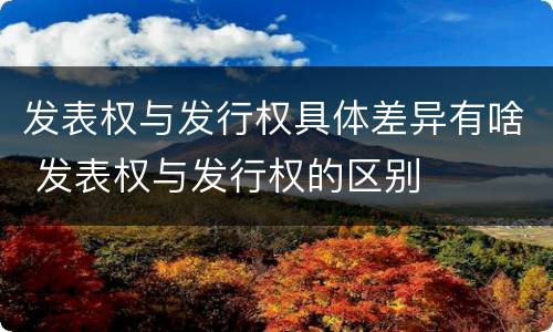 发表权与发行权具体差异有啥 发表权与发行权的区别