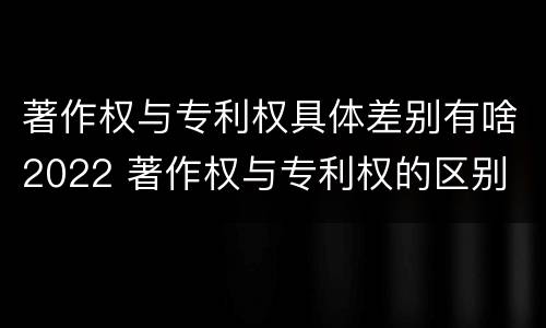著作权与专利权具体差别有啥2022 著作权与专利权的区别