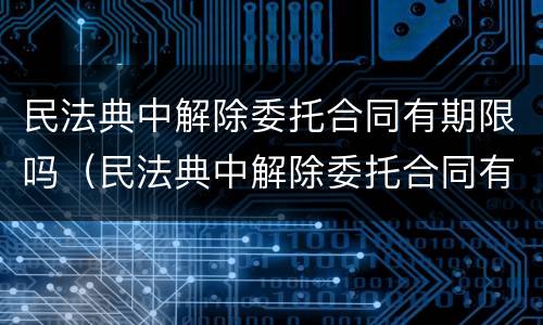 民法典中解除委托合同有期限吗（民法典中解除委托合同有期限吗法律规定）