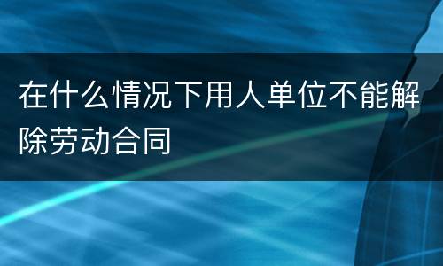 在什么情况下用人单位不能解除劳动合同