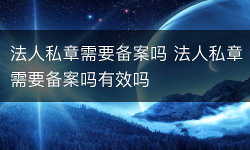 法人私章需要备案吗 法人私章需要备案吗有效吗