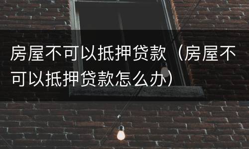 房屋不可以抵押贷款（房屋不可以抵押贷款怎么办）