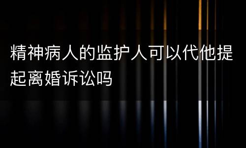 精神病人的监护人可以代他提起离婚诉讼吗