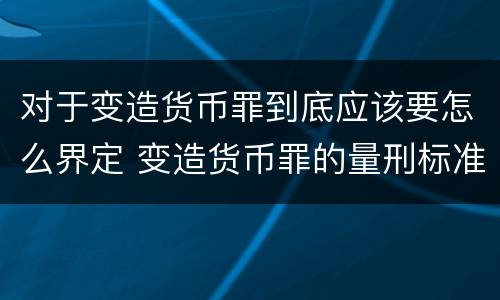 对于变造货币罪到底应该要怎么界定 变造货币罪的量刑标准