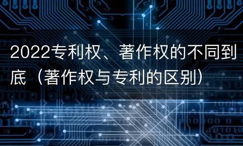 2022专利权、著作权的不同到底（著作权与专利的区别）