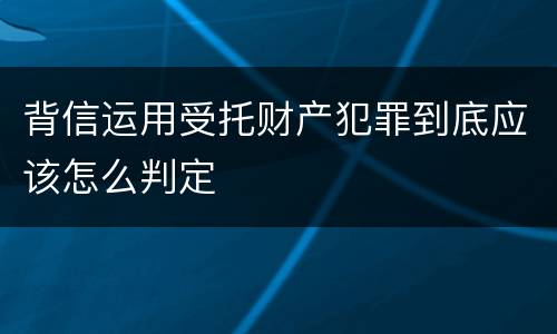 背信运用受托财产犯罪到底应该怎么判定