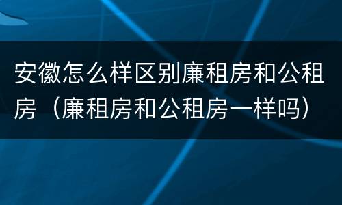 安徽怎么样区别廉租房和公租房（廉租房和公租房一样吗）