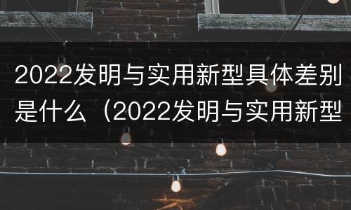 2022发明与实用新型具体差别是什么（2022发明与实用新型具体差别是什么呢）