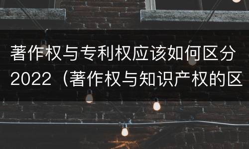 著作权与专利权应该如何区分2022（著作权与知识产权的区别）