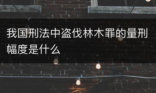 我国刑法中盗伐林木罪的量刑幅度是什么
