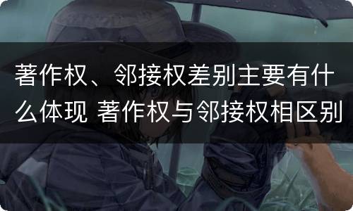 著作权、邻接权差别主要有什么体现 著作权与邻接权相区别的根据是什么