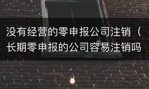 没有经营的零申报公司注销（长期零申报的公司容易注销吗）