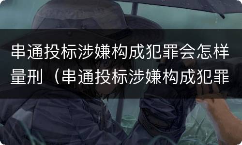 串通投标涉嫌构成犯罪会怎样量刑（串通投标涉嫌构成犯罪会怎样量刑呢）