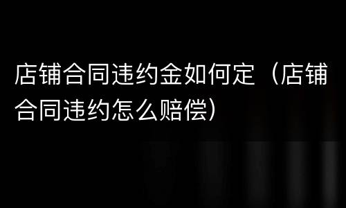 店铺合同违约金如何定（店铺合同违约怎么赔偿）