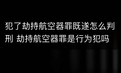犯了劫持航空器罪既遂怎么判刑 劫持航空器罪是行为犯吗